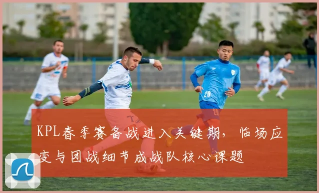 KPL春季赛备战进入关键期，临场应变与团战细节成战队核心课题
