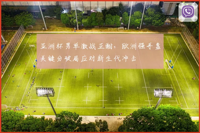 亚洲杯男单激战正酣，欧洲强手靠关键分破局应对新生代冲击
