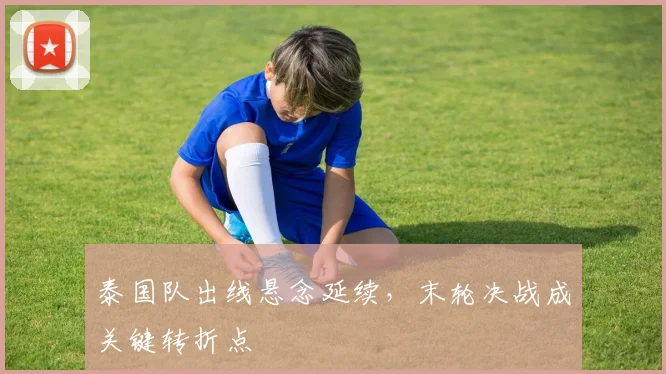 泰国队出线悬念延续，末轮决战成关键转折点