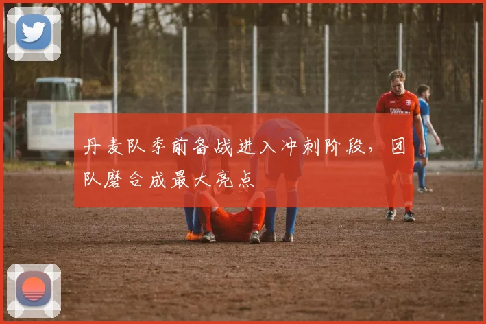 丹麦队季前备战进入冲刺阶段，团队磨合成最大亮点