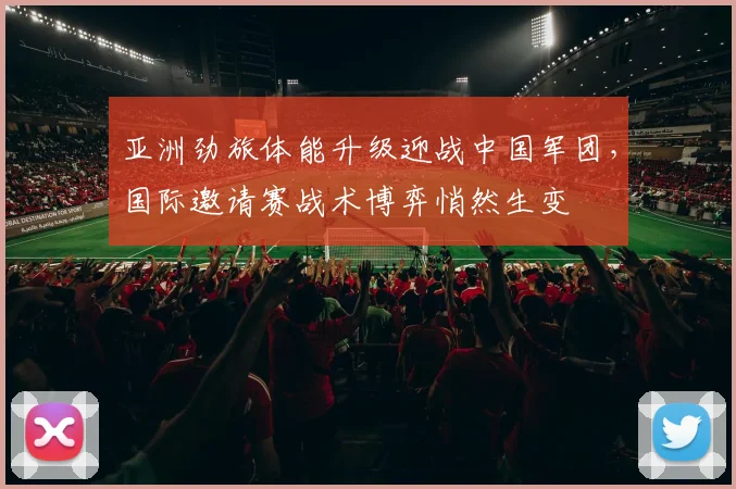 亚洲劲旅体能升级迎战中国军团，国际邀请赛战术博弈悄然生变