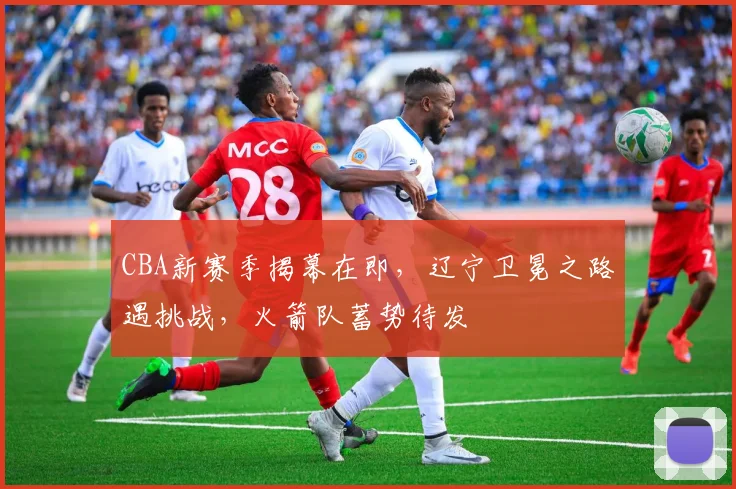 CBA新赛季揭幕在即，辽宁卫冕之路遇挑战，火箭队蓄势待发