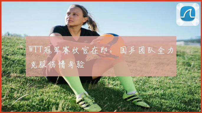 WTT冠军赛收官在即，国乒团队全力克服伤情考验