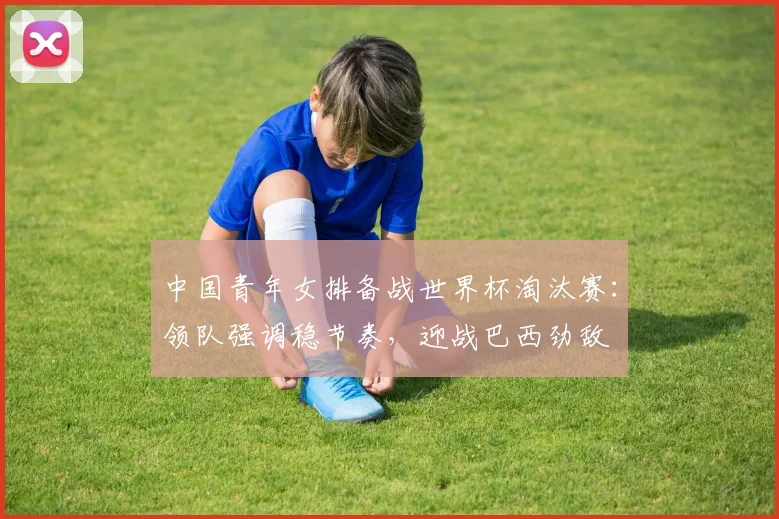 中国青年女排备战世界杯淘汰赛：领队强调稳节奏，迎战巴西劲敌