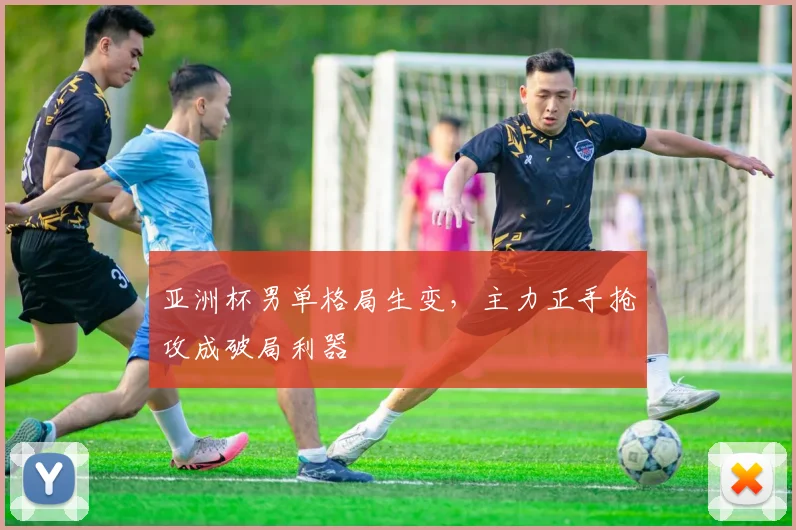 亚洲杯男单格局生变，主力正手抢攻成破局利器