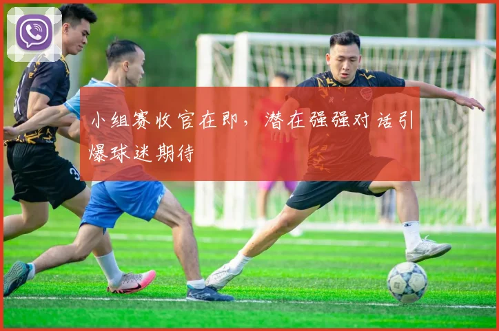 小组赛收官在即，潜在强强对话引爆球迷期待