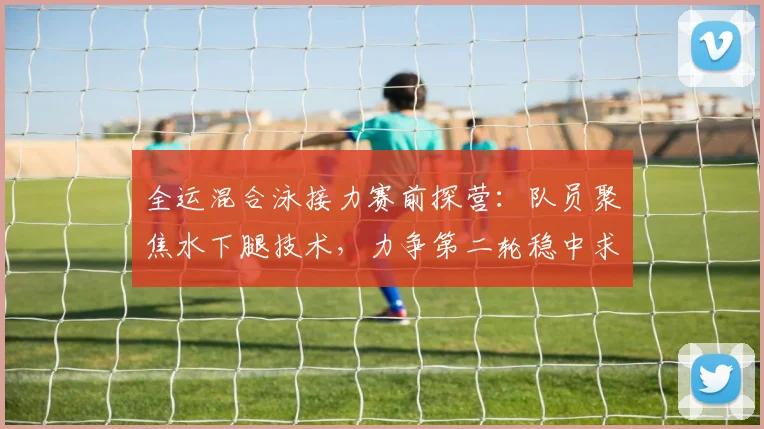 全运混合泳接力赛前探营：队员聚焦水下腿技术，力争第二轮稳中求胜