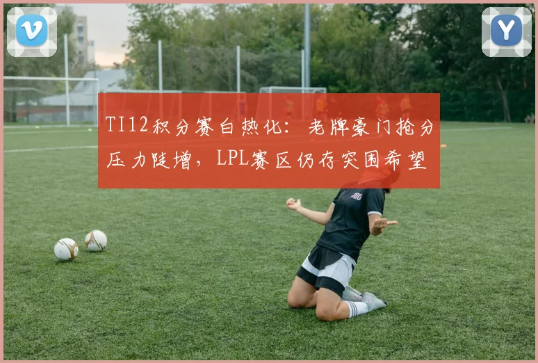 TI12积分赛白热化：老牌豪门抢分压力陡增，LPL赛区仍存突围希望