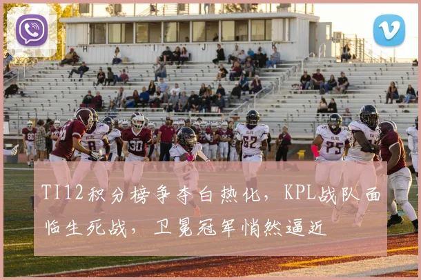 TI12积分榜争夺白热化，KPL战队面临生死战，卫冕冠军悄然逼近