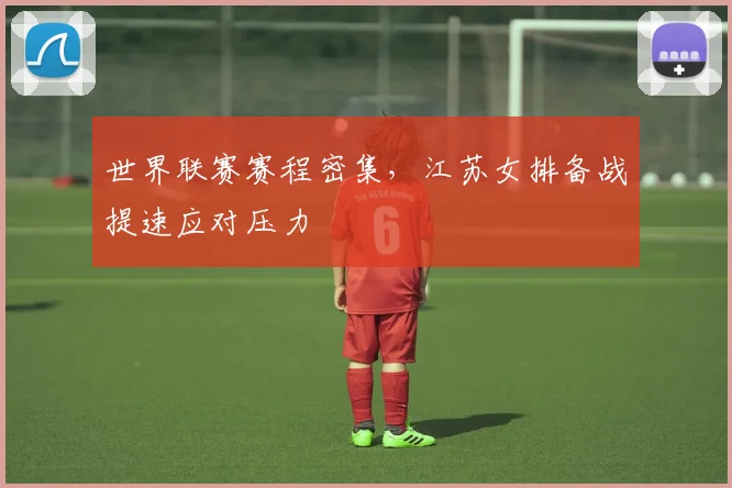 世界联赛赛程密集，江苏女排备战提速应对压力
