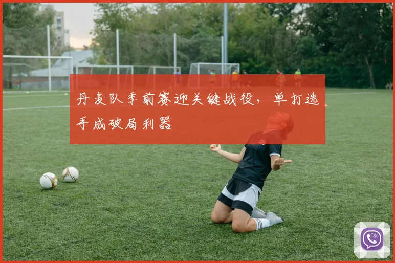 丹麦队季前赛迎关键战役，单打选手成破局利器