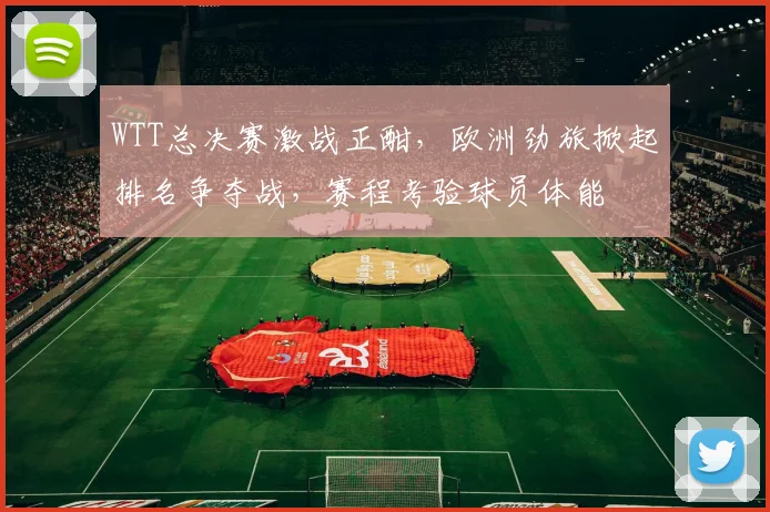 WTT总决赛激战正酣，欧洲劲旅掀起排名争夺战，赛程考验球员体能