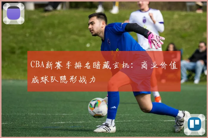 CBA新赛季排名暗藏玄机：商业价值成球队隐形战力
