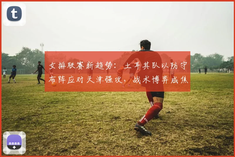女排联赛新趋势：土耳其队以防守布阵应对天津强攻，战术博弈成焦点