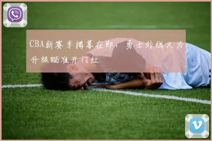 CBA新赛季揭幕在即，勇士外线火力升级瞄准开门红