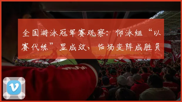 全国游泳冠军赛观察：仰泳组“以赛代练”显成效，临场变阵成胜负手