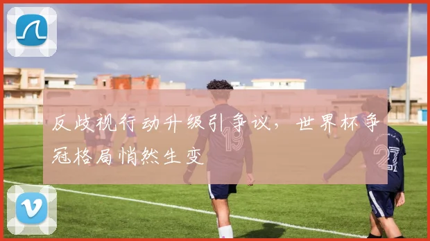 反歧视行动升级引争议，世界杯争冠格局悄然生变