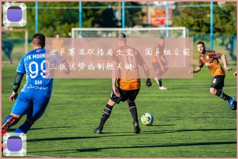 世乒赛混双格局生变，国乒组合前三板优势成制胜关键