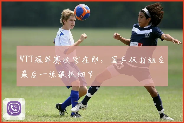 WTT冠军赛收官在即，国乒双打组合最后一练狠抓细节