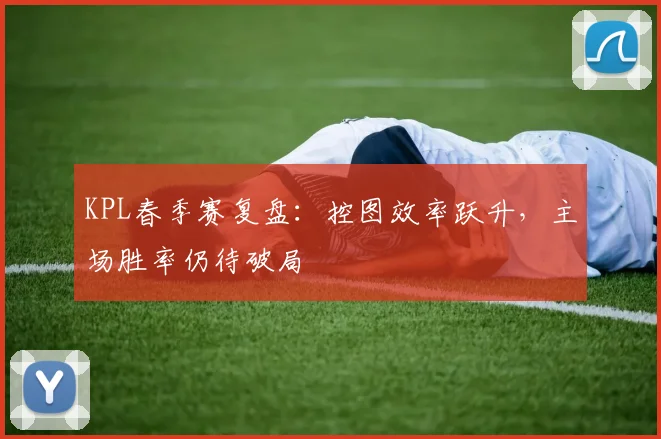KPL春季赛复盘：控图效率跃升，主场胜率仍待破局