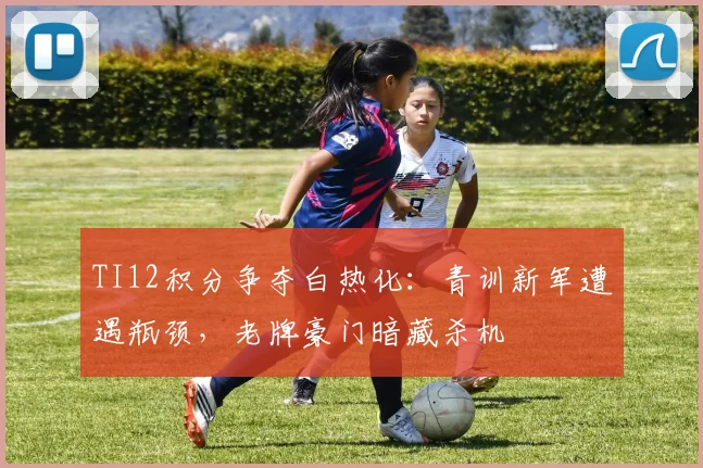 TI12积分争夺白热化：青训新军遭遇瓶颈，老牌豪门暗藏杀机