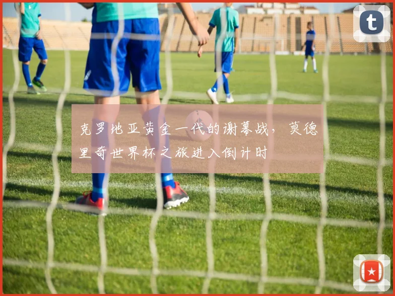 克罗地亚黄金一代的谢幕战，莫德里奇世界杯之旅进入倒计时