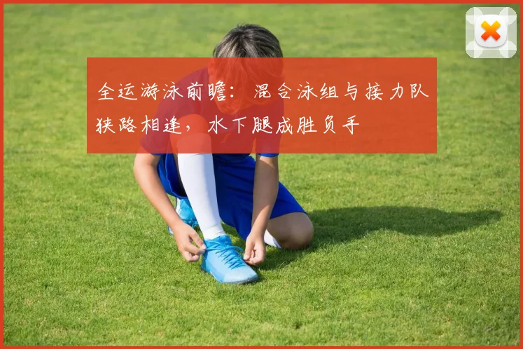 全运游泳前瞻：混合泳组与接力队狭路相逢，水下腿成胜负手