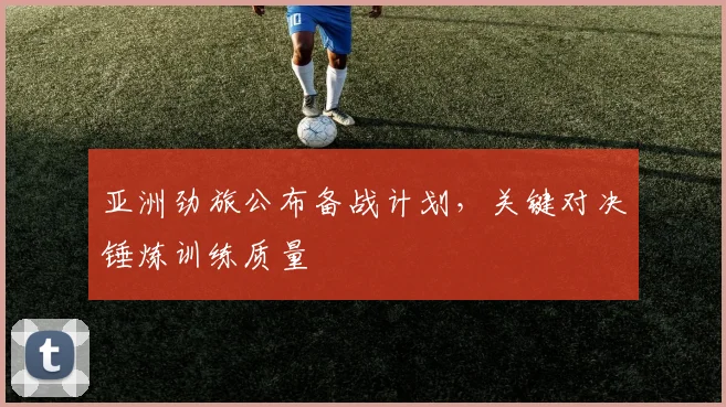 亚洲劲旅公布备战计划，关键对决锤炼训练质量