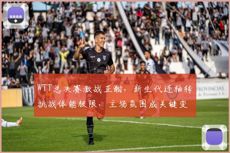 WTT总决赛激战正酣，新生代连轴转挑战体能极限，主场氛围成关键变数