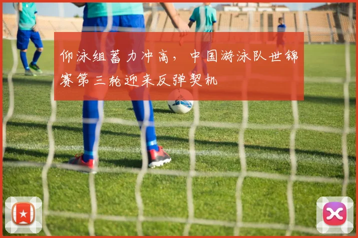 仰泳组蓄力冲高，中国游泳队世锦赛第三轮迎来反弹契机