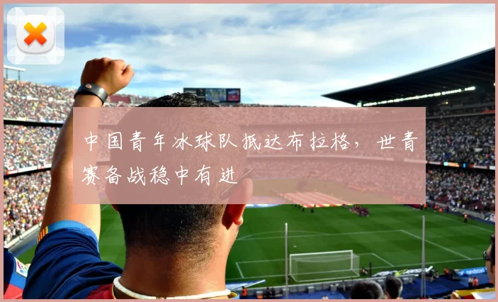 中国青年冰球队抵达布拉格，世青赛备战稳中有进