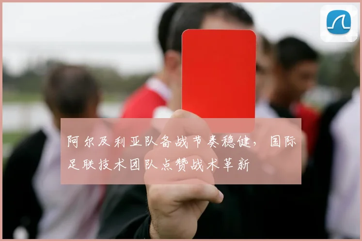 阿尔及利亚队备战节奏稳健，国际足联技术团队点赞战术革新