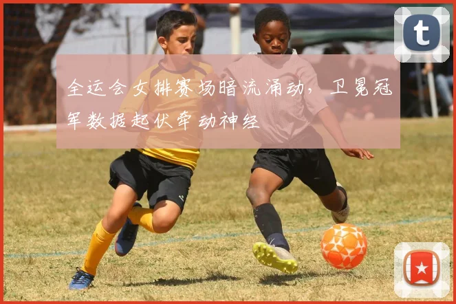 全运会女排赛场暗流涌动，卫冕冠军数据起伏牵动神经
