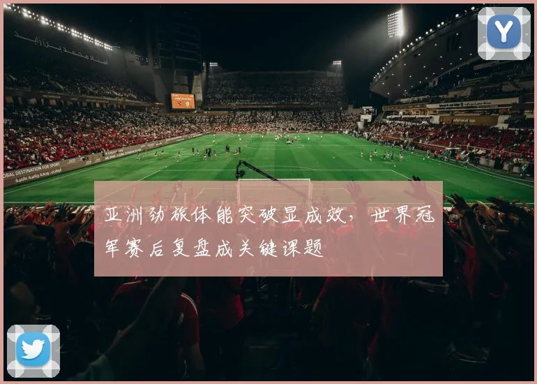 亚洲劲旅体能突破显成效，世界冠军赛后复盘成关键课题