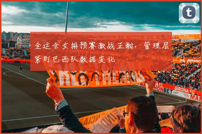 全运会女排预赛激战正酣，管理层紧盯巴西队数据变化